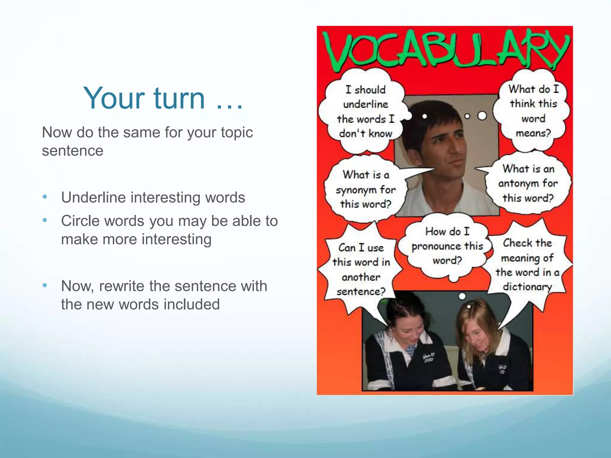Your turn … 
Now do the same for your topic 
sentence 
• Underline interesting words 
• Circle words you may be able to 
make more interesting 
• Now, rewrite the sentence with 
the new words included 
 