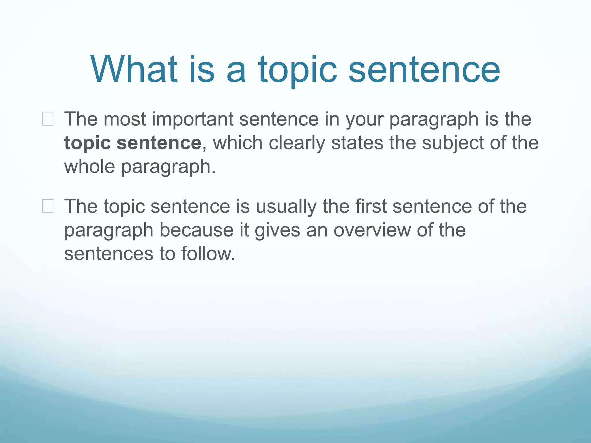 What is a topic sentence 
 The most important sentence in your paragraph is the 
topic sentence, which clearly states the subject of the 
whole paragraph. 
 The topic sentence is usually the first sentence of the 
paragraph because it gives an overview of the 
sentences to follow. 
 