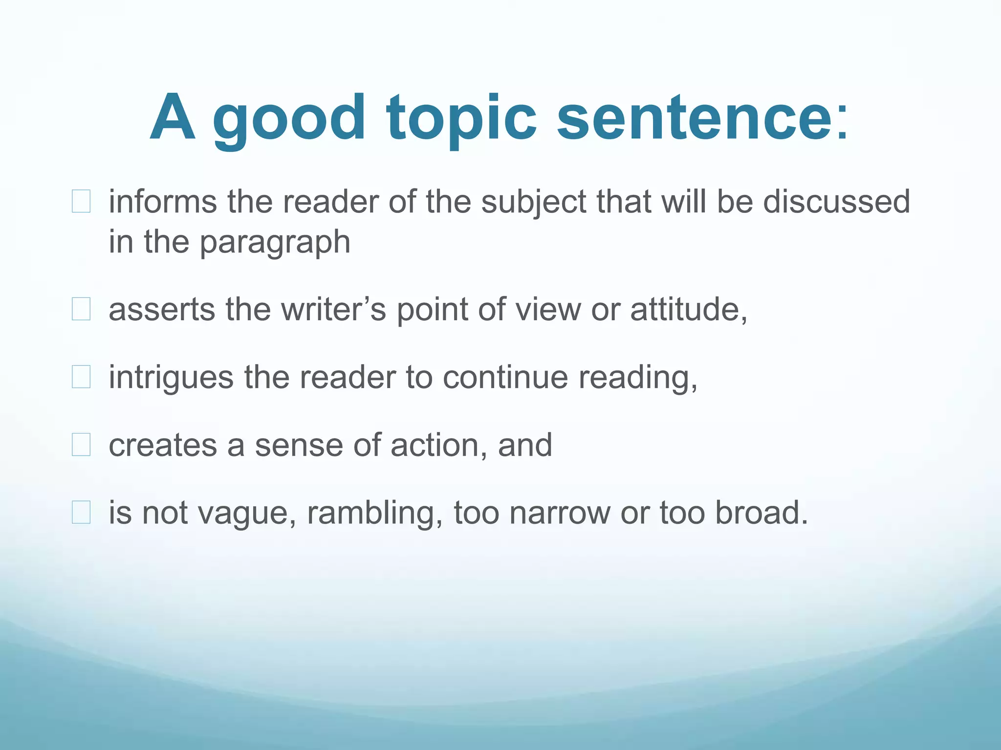 A good topic sentence: 
 informs the reader of the subject that will be discussed 
in the paragraph 
 asserts the writer’s point of view or attitude, 
 intrigues the reader to continue reading, 
 creates a sense of action, and 
 is not vague, rambling, too narrow or too broad. 
 