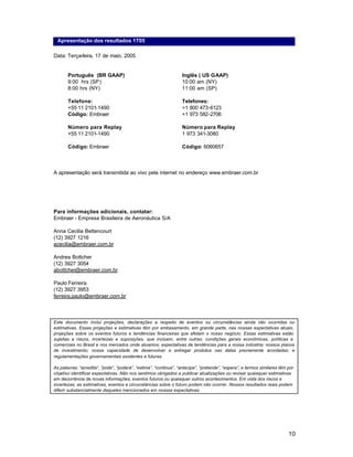 Apresentação dos resultados 1T05

Data: Terça-feira, 17 de maio, 2005


       Português (BR GAAP)                                        Inglês ( US GAAP)
       9:00 hrs (SP)                                              10:00 am (NY)
       8:00 hrs (NY)                                              11:00 am (SP)

       Telefone:                                                  Telefones:
       +55 11 2101-1490                                           +1 800 473-6123
       Código: Embraer                                            +1 973 582-2706

       Número para Replay                                         Número para Replay
       +55 11 2101-1490                                           1 973 341-3080

       Código: Embraer                                            Código: 6060657



A apresentação será transmitida ao vivo pela internet no endereço www.embraer.com.br




Para informações adicionais, contatar:
Embraer - Empresa Brasileira de Aeronáutica S/A

Anna Cecilia Bettencourt
(12) 3927 1216
acecilia@embraer.com.br

Andrea Bottcher
(12) 3927 3054
abottcher@embraer.com.br

Paulo Ferreira
(12) 3927 3953
ferreira.paulo@embraer.com.br



Este documento inclui projeções, declarações a respeito de eventos ou circunstâncias ainda não ocorridas ou
estimativas. Essas projeções e estimativas têm por embasamento, em grande parte, nas nossas expectativas atuais,
projeções sobre os eventos futuros e tendências financeiras que afetam o nosso negócio. Essas estimativas estão
sujeitas a riscos, incertezas e suposições, que incluem, entre outras: condições gerais econômicas, políticas e
comerciais no Brasil e nos mercados onde atuamos; expectativas de tendências para a nossa indústria; nossos planos
de investimento; nossa capacidade de desenvolver e entregar produtos nas datas previamente acordadas; e
regulamentações governamentais existentes e futuras.

As palavras: “acredita”, ”pode”, “poderá”, “estima”, “continua”, “antecipa”, “pretende”, “espera”, e termos similares têm por
objetivo identificar expectativas. Não nos sentimos obrigados a publicar atualizações ou revisar quaisquer estimativas
em decorrência de novas informações, eventos futuros ou quaisquer outros acontecimentos. Em vista dos riscos e
incertezas, as estimativas, eventos e circunstâncias sobre o futuro podem não ocorrer. Nossos resultados reais podem
diferir substancialmente daqueles mencionados em nossas expectativas.




                                                                                                                          10
 