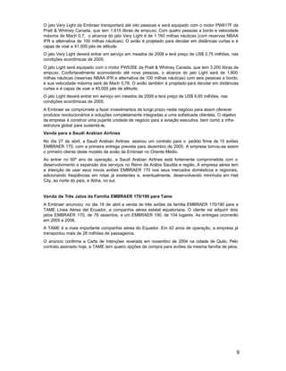 O jato Very Light da Embraer transportará até oito pessoas e será equipado com o motor PW617F da
Pratt & Whitney Canada, que tem 1.615 libras de empuxo. Com quatro pessoas a bordo e velocidade
máxima de Mach 0,7, o alcance do jato Very Light é de 1.160 milhas náuticas (com reservas NBAA
IFR e alternativa de 100 milhas náuticas). O avião é projetado para decolar em distâncias curtas e é
capaz de voar a 41.000 pés de altitude.
O jato Very Light deverá entrar em serviço em meados de 2008 e terá preço de US$ 2,75 milhões, nas
condições econômicas de 2005.
O jato Light será equipado com o motor PW535E da Pratt & Whitney Canada, que tem 3.200 libras de
empuxo. Confortavelmente acomodando até nove pessoas, o alcance do jato Light será de 1.800
milhas náuticas (reservas NBAA IFR e alternativa de 100 milhas náuticas) com seis pessoas a bordo,
e sua velocidade máxima será de Mach 0,78. O avião também é projetado para decolar em distâncias
curtas e é capaz de voar a 45.000 pés de altitude.
O jato Light deverá entrar em serviço em meados de 2009 e terá preço de US$ 6,65 milhões, nas
condições econômicas de 2005.
A Embraer se compromete a fazer investimentos de longo prazo neste negócio para assim oferecer
produtos revolucionários e soluções completamente integradas a uma sofisticada clientela. O objetivo
da empresa é construir uma pujante unidade de negócio para a aviação executiva, bem como a infra-
estrutura global para sustentá-la.
Venda para a Saudi Arabian Airlines
No dia 27 de abril, a Saudi Arabian Airlines assinou um contrato para o pedido firme de 15 aviões
EMBRAER 170, com a primeira entrega prevista para dezembro de 2005. A empresa tornou-se assim
o primeiro cliente deste modelo de avião da Embraer no Oriente Médio.
Ao entrar no 60º ano de operação, a Saudi Arabian Airlines está fortemente comprometida com o
desenvolvimento e expansão dos serviços no Reino da Arábia Saudita e região. A empresa aérea tem
a intenção de usar seus novos aviões EMBRAER 170 nos seus mercados domésticos e regionais,
adicionando freqüências em rotas já existentes e, eventualmente, desenvolvendo mini-hubs em Hail
City, ao norte do país, e Abha, no sul.


Venda de Três Jatos da Família EMBRAER 170/190 para Tame
A Embraer anunciou no dia 18 de abril a venda de três aviões da família EMBRAER 170/190 para a
TAME Línea Aérea del Ecuador, a companhia aérea estatal equatoriana. O cliente vai adquirir dois
jatos EMBRAER 170, de 76 assentos, e um EMBRAER 190, de 104 lugares. As entregas ocorrerão
em 2005 e 2006.
A TAME é a mais importante companhia aérea do Equador. Em 42 anos de operação, a empresa já
transportou mais de 28 milhões de passageiros.
O anúncio confirma a Carta de Intenções revelada em novembro de 2004 na cidade de Quito. Pelo
contrato assinado hoje, a TAME tem quatro opções de compra para aviões da mesma família de jatos.




                                                                                                       9
 
