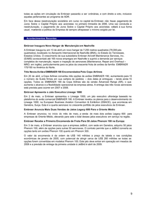todas as ações em circulação da Embraer passarão a ser ordinárias, e com direito a voto, inclusive
aquelas pertencentes ao programa de ADR.
Em face dessa reestruturação societária em curso no capital da Embraer, não houve pagamento de
Juros Sobre o Capital Próprio aos acionistas no primeiro trimestre de 2006. Uma vez concluída a
reestruturação, o pagamento de Juros Sobre o Capital Próprio aos acionistas voltará à sua forma
usual, mantendo a política da Empresa de sempre ultrapassar o mínimo exigido por lei.


  Acontecimentos Recentes


Embraer Inaugura Novo Hangar de Manutenção em Nashville
A Embraer inaugurou em 13 de abril um novo hangar de 7.250 metros quadrados (78.000 pés
quadrados), localizado no Aeroporto Internacional de Nashville (BNA), no Estado do Tennessee,
Estados Unidos. O crescimento de sua subsidiária Embraer Aircraft Maintenance Services, Inc.
(EAMS) acrescentará até 165 novos empregos em Nashville e suprirá a demanda por serviços
completos de manutenção, reparo e inspeção de aeronaves (Maintenance, Repair and Overhaul –
MRO, em inglês), particularmente para os jatos da crescente frota de aviões da família EMBRAER
170/190 na América do Norte.
Três Novos Aviõe s EMBRAER 190 Encomendados Pela Copa Airlines
Em 20 de abril, a Copa Airlines converteu três opções de aviões EMBRAER 190, aumentando para 15
o número de E   -Jets firmes em sua carteira de pedidos – dois deles já entregues – tendo ainda 15
opções. Todos os EMBRAER 190 da Copa Airlines são da versão Advanced Range (AR), o que
aumenta o alcance e a flexibilidade operacional da empresa aérea. A entrega das três novas aeronaves
está prevista para ocorrer em 2007 e 2008.
Embraer Apresenta o Jato Executivo Lineage 1000
Em 2 de maio, a Embraer apresentou o Lineage 1000, um jato executivo ultra-large baseado na
plataforma do avião comercial EMBRAER 190. A Embraer revelou os planos para o desenvolvimento do
Lineage 1000, na European Business Aviation Convention & Exhibition (EBACE), que aconteceu em
Genebra, Suíça. Esta é a quarta aeronave no crescente portfólio de jatos executivos da Embraer.
Embraer Anuncia Mais Duas Vendas de Jatos Legacy 600 Para o Oriente Médio
A Embraer anunciou no início do mês de maio, a venda de mais dois aviões Legacy 600 para
empresas do Oriente Médio, elevando para sete o total desses jatos executivos em serviço na região.
Embraer Recebe a Primeira Encomenda de Frota Para 50 Jatos Phenom 100 na Europa
Em 3 de maio, a Embraer anunciou que a empresa JetBird, com sede em Genebra, adquiriu 50 jatos
Phenom 100, além de opções para outras 50 aeronaves. O contrato permite que a JetBird converta as
opções tanto em aviões Phenom 100 quanto em Phenom 300.
O valor da encomenda é da ordem de US$ 140 milhões a preço de tabela e nas condições
econômicas de janeiro de 2005, com potencial de atingir cerca de US$ 280 milhões se todas as
opções forem convertidas em modelos Phenom 100. Este jato deve entrar em operação em meados de
2008 e a previsão de entrega da primeira unidade à JetBird é abril de 2009.




                                                                                                  9
 