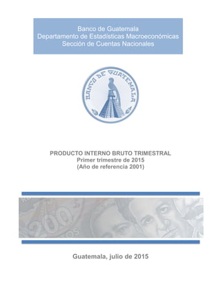 Banco de Guatemala
Departamento de Estadísticas Macroeconómicas
Sección de Cuentas Nacionales
PRODUCTO INTERNO BRUTO TRIMESTRAL
Primer trimestre de 2015
(Año de referencia 2001)
Guatemala, julio de 2015
 