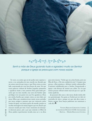 10
AF
AM
Janeiro-Março
2017
Às vezes, eu sentia que já não podia mais suportar e
ouvia a voz animadora de meu marido me dizendo que
me amava mais do que nunca e que Deus estava ao meu
lado, sustentando-me com Seus braços de amor. Sei que
essas palavras vinham do Senhor naqueles momentos
e agradecia muito a meu amoroso Deus pelo lindo pre-
sente que era meu marido, esse servo do Senhor. Que
privilégio é ter um pastor em casa! Eu agradecia a Deus
por minha família que sempre estava ao meu lado; por
meus filhos que amadureceram muito nesse período;
por meus amigos e pastores que me visitavam; pelos
irmãos da igreja, em muitas partes do mundo, porque eu
recebia mensagens de muitos lugares que me diziam que
estavam orando por mim. Esses momentos de desespe-
ro duravam pouco, pois a paz que somente os filhos de
Deus podem experimentar invadia meu ser e eu dizia
para mim mesma: “Tenho que me achar bonita, pois sou
filha de Deus, e Ele tem cuidado de mim”. Comprei uma
peruca, cílios postiços e delineei minha sobrancelha.
Continuei trabalhando para o Senhor, frequentando a
igreja e não deixava de assistir aos cultos. Eu via que
muitas pessoas sofriam muito mais do que eu e que de-
vemos ajudá-las.
Já passaram dois anos e oito meses desde minha últi-
ma quimioterapia. Sou grata ao Senhor por ter tido mi-
sericórdia de mim e porque sei que não devo temer o
futuro, porque Seus braços poderosos me sustentam a
cada dia.
Viviana Rojas de Cervantes é esposa
de pastor do Distrito CEAB, Cochabamba
– Bolívia, – Missão Boliviana Central
Senti a mão de Deus guiando tudo e agradeci muito ao Senhor
porque a igreja se preocupa com nossa saúde.
©
Photographee.eu
|
Fotolia
 