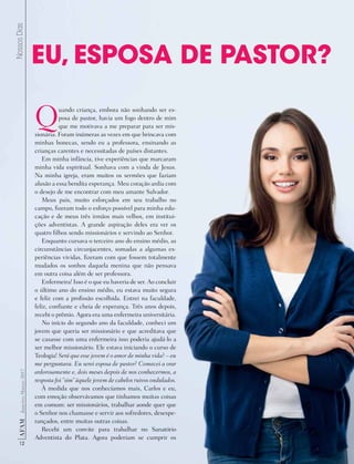 Crédito
12
AF
AM
Janeiro-Março
2017
Nossos
Dias
Quando criança, embora não sonhando ser es-
posa de pastor, havia um fogo dentro de mim
que me motivava a me preparar para ser mis-
sionária. Foram inúmeras as vezes em que brincava com
minhas bonecas, sendo eu a professora, ensinando as
crianças carentes e necessitadas de países distantes.
Em minha infância, tive experiências que marcaram
minha vida espiritual. Sonhava com a vinda de Jesus.
Na minha igreja, eram muitos os sermões que faziam
alusão a essa bendita esperança. Meu coração ardia com
o desejo de me encontrar com meu amante Salvador.
Meus pais, muito esforçados em seu trabalho no
campo, fizeram todo o esforço possível para minha edu-
cação e de meus três irmãos mais velhos, em institui-
ções adventistas. A grande aspiração deles era ver os
quatro filhos sendo missionários e servindo ao Senhor.
Enquanto cursava o terceiro ano do ensino médio, as
circunstâncias circunjacentes, somadas a algumas ex-
periências vividas, fizeram com que fossem totalmente
mudados os sonhos daquela menina que não pensava
em outra coisa além de ser professora.
Enfermeira! Isso é o que eu haveria de ser. Ao concluir
o último ano do ensino médio, eu estava muito segura
e feliz com a profissão escolhida. Entrei na faculdade,
feliz, confiante e cheia de esperança. Três anos depois,
recebi o prêmio. Agora era uma enfermeira universitária.
No início do segundo ano da faculdade, conheci um
jovem que queria ser missionário e que acreditava que
se casasse com uma enfermeira isso poderia ajudá-lo a
ser melhor missionário. Ele estava iniciando o curso de
Teologia! Será que esse jovem é o amor de minha vida? – eu
me perguntava. Eu serei esposa de pastor? Comecei a orar
ardorosamente e, dois meses depois de nos conhecermos, a
resposta foi “sim” àquele jovem de cabelos ruivos ondulados.
À medida que nos conhecíamos mais, Carlos e eu,
com emoção observávamos que tínhamos muitas coisas
em comum: ser missionários, trabalhar aonde quer que
o Senhor nos chamasse e servir aos sofredores, desespe-
rançados, entre muitas outras coisas.
Recebi um convite para trabalhar no Sanatório
Adventista do Plata. Agora poderiam se cumprir os
EU, ESPOSA DE PASTOR?
 