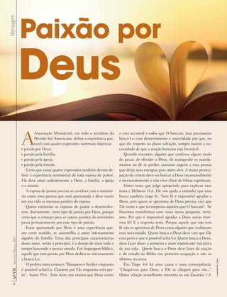 Mensagem
4
AF
AM
Janeiro-Março
2017
Paixão por
A
Associação Ministerial, em todo o território da
Divisão Sul Americana, define a experiência pas-
toral com quatro expressões nominais objetivas:
paixão por Deus;
paixão pela família;
paixão pela igreja;
paixão pela missão.
Creio que essas quatro expressões também devem de-
finir a experiência ministerial de toda esposa de pastor.
Ela deve amar ardentemente a Deus, a família, a igreja
e a missão.
A esposa do pastor precisa se envolver com o ministé-
rio como uma pessoa que está apaixonada e deve nutrir
em sua vida as mesmas paixões do esposo.
Quero estimular as esposas de pastor a desenvolve-
rem, diariamente, certo tipo de paixão por Deus, porque
creio que o começo para as outras paixões do ministério
passa primariamente por esse tipo de paixão.
Estar apaixonado por Deus é uma experiência que,
em certo sentido, se assemelha a amar intensamente
alguém da família. Uma das principais características
desse amor, senão a principal, é o desejo de estar todo o
tempo buscando a pessoa amada. Em linguagem bíblica,
aquele que tem paixão por Deus dedica-se intensamente
a buscá-Lo.
O profeta insta conosco: “Busquem o Senhor enquanto
é possível achá-Lo. Clamem por Ele enquanto está per-
to”. Isaías 55:6. Este texto nos ensina que Deus existe
e está acessível a todos que O buscam, mas precisamos
buscá-Lo com discernimento e sinceridade por que, no
que diz respeito ao plano salvação, sempre haverá a ne-
cessidade de que a reação humana seja favorável.
Quando encontro alguém que confessa algum medo
de pecar, de ofender a Deus, de transgredir os manda-
mentos ou de se perder, costumo sugerir a essa pessoa
que dirija suas energias para outro alvo. A maior preocu-
pação do cristão deve ser buscar a Deus incansavelmente
e incessantemente e não viver cheio de fobias espirituais.
Outro texto que julgo apropriado para explorar esse
tema é Hebreus 11:6. Ele nos ajuda a entender que essa
busca também exige fé. “Sem fé é impossível agradar a
Deus, pois quem se aproxima de Deus precisa crer que
Ele existe e que recompensa aqueles que O buscam”. Se
fôssemos transformar esse verso numa pergunta, tería-
mos: Por que é impossível agradar a Deus senão tiver-
mos fé? E a resposta seria: Porque aquele que não tem
fé não se aproxima de Deus como alguém que realmente
está necessitado. Quem busca a Deus deve crer que Ele
está perto e que é possível achá-Lo. Quem busca a Deus,
deve fazer disso a primeira e mais importante iniciativa
de sua vida. Quem busca a Deus deve fazer da oração
e do estudo da Bíblia sua primeira ocupação e não os
últimos recursos.
Em Tiago 4:8 há uma causa e uma consequência:
“Chegai-vos para Deus, e Ele se chegará para vós...”.
Outra relação semelhante encontra-se em Zacarias 1:3:
Deus
©
weerapat1003
|
Fotolia
 