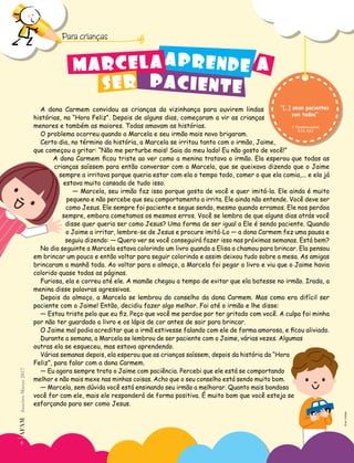 “[…] sean pacientes
con todos”
1 Tesalonicenses
5:14, NVI
6
AF
AM
Janeiro-Março
2017
Para crianças
A dona Carmem convidou as crianças da vizinhança para ouvirem lindas
histórias, na “Hora Feliz”. Depois de alguns dias, começaram a vir as crianças
menores e também as maiores. Todas amavam as histórias.
O problema ocorreu quando a Marcela e seu irmão mais novo brigaram.
Certo dia, no término da história, a Marcela se irritou tanto com o irmão, Jaime,
que começou a gritar: “Não me perturbe mais! Saia do meu lado! Eu não gosto de você!”
A dona Carmem ficou triste ao ver como a menina tratava o irmão. Ela esperou que todas as
crianças saíssem para então conversar com a Marcela, que se queixava dizendo que o Jaime
sempre a irritava porque queria estar com ela o tempo todo, comer o que ela comia,... e ela já
estava muito cansada de tudo isso.
― Marcela, seu irmão faz isso porque gosta de você e quer imitá-la. Ele ainda é muito
pequeno e não percebe que seu comportamento a irrita. Ele ainda não entende. Você deve ser
como Jesus. Ele sempre foi paciente e segue sendo, mesmo quando erramos. Ele nos perdoa
sempre, embora cometamos os mesmos erros. Você se lembra de que alguns dias atrás você
disse quer queria ser como Jesus? Uma forma de ser igual a Ele é sendo paciente. Quando
o Jaime a irritar, lembre-se de Jesus e procure imitá-Lo ― a dona Carmem fez uma pausa e
seguiu dizendo: ― Quero ver se você conseguirá fazer isso nas próximas semanas. Está bem?
No dia seguinte a Marcela estava colorindo um livro quando a Elisa a chamou para brincar. Ela pensou
em brincar um pouco e então voltar para seguir colorindo e assim deixou tudo sobre a mesa. As amigas
brincaram a manhã toda. Ao voltar para o almoço, a Marcela foi pegar o livro e viu que o Jaime havia
colorido quase todas as páginas.
Furiosa, ela e correu até ele. A mamãe chegou a tempo de evitar que ela batesse no irmão. Irada, a
menina disse palavras agressivas.
Depois do almoço, a Marcela se lembrou do conselho da dona Carmem. Mas como era difícil ser
paciente com o Jaime! Então, decidiu fazer algo melhor. Foi até o irmão e lhe disse:
― Estou triste pelo que eu fiz. Peço que você me perdoe por ter gritado com você. A culpa foi minha
por não ter guardado o livro e os lápis de cor antes de sair para brincar.
O Jaime mal podia acreditar que a irmã estivesse falando com ele de forma amorosa, e ficou aliviado.
Durante a semana, a Marcela se lembrou de ser paciente com o Jaime, várias vezes. Algumas
outras ela se esqueceu, mas estava aprendendo.
Várias semanas depois, ela esperou que as crianças saíssem, depois da história da “Hora
Feliz”, para falar com a dona Carmem.
― Eu agora sempre trato o Jaime com paciência. Percebi que ele está se comportando
melhor e não mais mexe nas minhas coisas. Acho que o seu conselho está sendo muito bom.
― Marcela, sem dúvida você está ensinando seu irmão a melhorar. Quanto mais bondosa
você for com ele, mais ele responderá de forma positiva. É muito bom que você esteja se
esforçando para ser como Jesus.
PACIENTE
APRENDE A
MARCELA
SER
6
AF
AM
Janeiro-Março
2017
©
eri
|
Fotolia
 