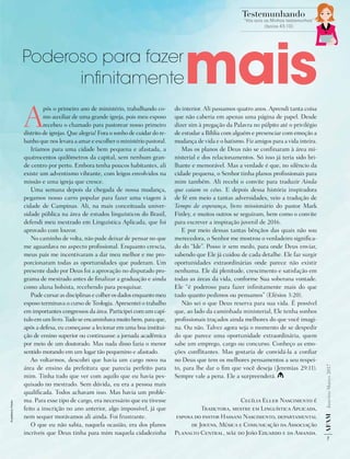 AF
AM
Janeiro-Março
2017
7
Testemunhando
“Vós sois as Minhas testemunhas”
(Isaías 43:10)
A
pós o primeiro ano de ministério, trabalhando co-
mo auxiliar de uma grande igreja, pois meu esposo
recebeu o chamado para pastorear nosso primeiro
distrito de igrejas. Que alegria! Fora o sonho de cuidar do re-
banho que nos levara a amar e escolher o ministério pastoral.
Iríamos para uma cidade bem pequena e afastada, a
quatrocentos quilômetros da capital, sem nenhum gran-
de centro por perto. Embora tenha poucos habitantes, ali
existe um adventismo vibrante, com leigos envolvidos na
missão e uma igreja que cresce.
Uma semana depois da chegada de nossa mudança,
pegamos nosso carro popular para fazer uma viagem à
cidade de Campinas. Ali, na mais conceituada univer-
sidade pública na área de estudos linguísticos do Brasil,
defendi meu mestrado em Linguística Aplicada, que foi
aprovado com louvor.
No caminho de volta, não pude deixar de pensar no que
me aguardava no aspecto profissional. Enquanto crescia,
meus pais me incentivaram a dar meu melhor e me pro-
porcionaram todas as oportunidades que puderam. Um
presente dado por Deus foi a aprovação no disputado pro-
grama de mestrado antes de finalizar a graduação e ainda
como aluna bolsista, recebendo para pesquisar.
Pude cursar as disciplinas e colher os dados enquanto meu
esposo terminava o curso de Teologia. Apresentei o trabalho
em importantes congressos da área. Participei com um capí-
tulo em um livro. Tudo se encaminhava muito bem, para que,
após a defesa, eu começasse a lecionar em uma boa institui-
ção de ensino superior ou continuasse a jornada acadêmica
por meio de um doutorado. Mas nada disso fazia o menor
sentido morando em um lugar tão pequenino e afastado.
Ao voltarmos, descobri que havia um cargo novo na
área de ensino da prefeitura que parecia perfeito para
mim. Tinha tudo que ver com aquilo que eu havia pes-
quisado no mestrado. Sem dúvida, eu era a pessoa mais
qualificada. Todos achavam isso. Mas havia um proble-
ma. Para esse tipo de cargo, era necessário que eu tivesse
feito a inscrição no ano anterior, algo impossível, já que
nem sequer morávamos ali ainda. Foi frustrante.
O que eu não sabia, naquela ocasião, era dos planos
incríveis que Deus tinha para mim naquela cidadezinha
do interior. Ali passamos quatro anos. Aprendi tanta coisa
que não caberia em apenas uma página de papel. Desde
dizer sim à pregação da Palavra no púlpito até o privilégio
de estudar a Bíblia com alguém e presenciar com emoção a
mudança de vida e o batismo. Fiz amigos para a vida inteira.
Mas os planos de Deus não se confinaram à área mi-
nisterial e dos relacionamentos. Só isso já teria sido bri-
lhante e memorável. Mas a verdade é que, no silêncio da
cidade pequena, o Senhor tinha planos profissionais para
mim também. Ali recebi o convite para traduzir Ainda
que caiam os céus. E depois dessa história inspiradora
de fé em meio a tantas adversidades, veio a tradução de
Tempo de esperança, livro missionário do pastor Mark
Finley, e muitos outros se seguiram, bem como o convite
para escrever a inspiração juvenil de 2016.
E por meio dessas tantas bênçãos das quais não sou
merecedora, o Senhor me mostrou o verdadeiro significa-
do do “Ide”. Posso ir sem medo, para onde Deus enviar,
sabendo que Ele já cuidou de cada detalhe. Ele faz surgir
oportunidades extraordinárias onde parece não existir
nenhuma. Ele dá plenitude, crescimento e satisfação em
todas as áreas da vida, conforme Sua soberana vontade.
Ele “é  poderoso  para fazer infinitamente mais do que
tudo quanto pedimos ou pensamos” (Efésios 3:20).
Não sei o que Deus reserva para sua vida. É possível
que, ao lado da caminhada ministerial, Ele tenha sonhos
profissionais traçados ainda melhores do que você imagi-
na. Ou não. Talvez agora seja o momento de se despedir
do que parece uma oportunidade extraordinária, quem
sabe um emprego, cargo ou concurso. Conheço as emo-
ções conflitantes. Mas gostaria de convidá-la a confiar
no Deus que tem os melhores pensamentos a seu respei-
to, para lhe dar o fim que você deseja (Jeremias 29:11).
Sempre vale a pena. Ele a surpreenderá.
Cecília Eller Nascimento é
Tradutora, mestre em Linguística Aplicada,
esposa do pastor Hassani Nascimento, ­
departamental
de Jovens, Música e Comunicação da Associação
Planalto Central, mãe do João Eduardo e da Amanda.
mais
Poderoso para fazer
infinitamente
©
peshkova
|
Fotolia
 