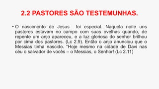 • O nascimento de Jesus foi especial. Naquela noite uns
pastores estavam no campo com suas ovelhas quando, de
repente um anjo apareceu, e a luz gloriosa do senhor brilhou
por cima dos pastores. (Lc 2.9). Então o anjo anunciou que o
Messias tinha nascido. “Hoje mesmo na cidade de Davi nas
céu o salvador de vocês – o Messias, o Senhor! (Lc 2.11)
2.2 PASTORES SÃO TESTEMUNHAS.
 