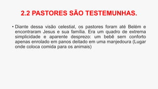 • Diante dessa visão celestial, os pastores foram até Belém e
encontraram Jesus e sua família. Era um quadro de extrema
simplicidade e aparente desprezo: um bebê sem conforto
apenas enrolado em panos deitado em uma manjedoura (Lugar
onde coloca comida para os animais)
2.2 PASTORES SÃO TESTEMUNHAS.
 