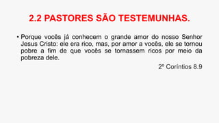 • Porque vocês já conhecem o grande amor do nosso Senhor
Jesus Cristo: ele era rico, mas, por amor a vocês, ele se tornou
pobre a fim de que vocês se tornassem ricos por meio da
pobreza dele.
2º Coríntios 8.9
2.2 PASTORES SÃO TESTEMUNHAS.
 