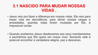 • Jesus veio pra fazer a diferença em nossas vidas. Ele veio para
trazer vida em abundância, para aliviar nossas cargas e
ansiedades, quantas vidas foram mudadas por Ele, é
impossível contar.
• Quando aceitamos Jesus obedecemos aos seus mandamentos
e permitimos que Ele opere em nosso viver. Somente nele é
possível encontrar a verdadeira alegria, paz e descanso.
3.1 NASCIDO PARA MUDAR NOSSAS
VIDAS .
 