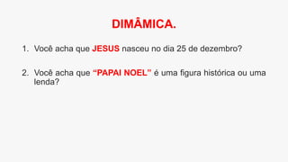 1. Você acha que JESUS nasceu no dia 25 de dezembro?
2. Você acha que “PAPAI NOEL” é uma figura histórica ou uma
lenda?
DIMÂMICA.
 