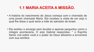 • A história do nascimento de Jesus começa com o chamado de
uma jovem chamada Maria. Ela recebeu a visita de um anjo o
qual lhe disse o qual seria a mãe do salvador de Israel.
• Ela aceitou o encargo sem duvidar e apenas perguntou como o
milagre aconteceria. O anjo Gabriel respondeu: “ o Espírito
Santo virá sobre você e o poder do Deus altíssimo a envolverá
com sua sombra.
1.1 MARIA ACEITA A MISSÃO.
 