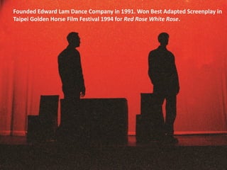 Founded Edward Lam Dance Company in 1991. Won Best Adapted Screenplay in
Taipei Golden Horse Film Festival 1994 for Red Rose White Rose.
 
