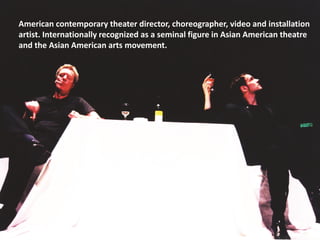 American contemporary theater director, choreographer, video and installation
artist. Internationally recognized as a seminal figure in Asian American theatre
and the Asian American arts movement.
 