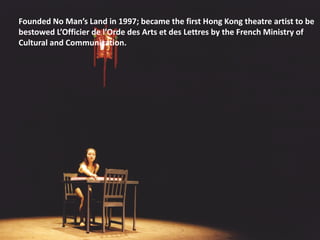 Founded No Man’s Land in 1997; became the first Hong Kong theatre artist to be
bestowed L’Officier de l’Orde des Arts et des Lettres by the French Ministry of
Cultural and Communication.
 