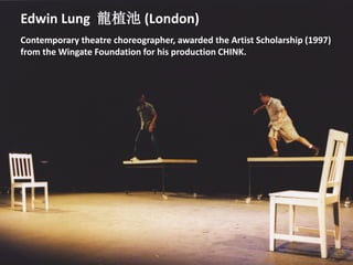 Edwin Lung 龍植池 (London)
Contemporary theatre choreographer, awarded the Artist Scholarship (1997)
from the Wingate Foundation for his production CHINK.
 