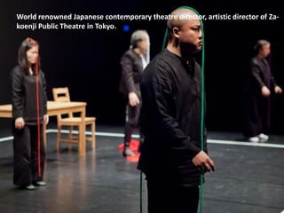 World renowned Japanese contemporary theatre director, artistic director of Za-
koenji Public Theatre in Tokyo.
 