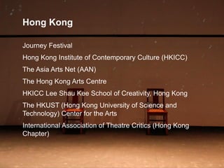 Hong Kong
Journey Festival
Hong Kong Institute of Contemporary Culture (HKICC)
The Asia Arts Net (AAN)
The Hong Kong Arts Centre
HKICC Lee Shau Kee School of Creativity, Hong Kong
The HKUST (Hong Kong University of Science and
Technology) Center for the Arts
International Association of Theatre Critics (Hong Kong
Chapter)
 