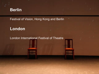 Berlin
Festival of Vision, Hong Kong and Berlin
London
London International Festival of Theatre
 