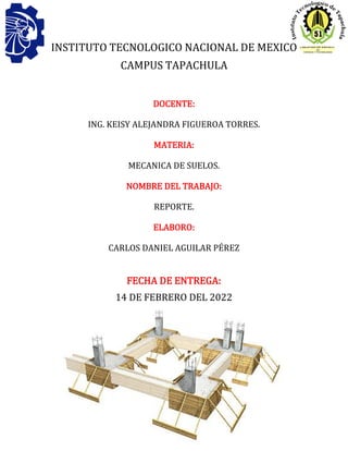 1
INSTITUTO TECNOLOGICO NACIONAL DE MEXICO
CAMPUS TAPACHULA
DOCENTE:
ING. KEISY ALEJANDRA FIGUEROA TORRES.
MATERIA:
MECANICA DE SUELOS.
NOMBRE DEL TRABAJO:
REPORTE.
ELABORO:
CARLOS DANIEL AGUILAR PÉREZ
FECHA DE ENTREGA:
14 DE FEBRERO DEL 2022
 