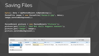 byte[] data = myPhotoObject.toByteArray();
ParseFile image = new ParseFile(”Parse-2.jpg”, data);!
image.saveInBackground();
ParseObject picture = new ParseObject(”Picture”);!
picture.put(“title”, “Red Hot Chili Peppers concert”);!
picture.put(“image”, image);!
picture.saveInBackground();
Saving Files
 