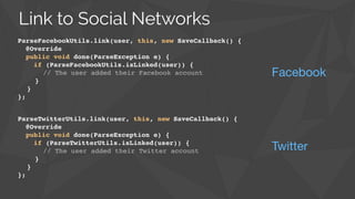 ParseTwitterUtils.link(user, this, new SaveCallback() {!
@Override!
public void done(ParseException e) {!
if (ParseTwitterUtils.isLinked(user)) {!
// The user added their Twitter account!
}!
}!
};
Twitter
Link to Social Networks
ParseFacebookUtils.link(user, this, new SaveCallback() {!
@Override!
public void done(ParseException e) {!
if (ParseFacebookUtils.isLinked(user)) {!
// The user added their Facebook account!
}!
}!
};
Facebook
 