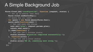 A Simple Background Job
Parse.Cloud.job(“userMigration”, function (request, status) {!
// Set up to modify user data	

   Parse.Cloud.useMasterKey();!
// Query for all users!
var query = new Parse.Query(Parse.User);!
query.each(function(user) {!
// Set and save the change!
user.set(“plan”, request.params.plan);!
return user.save();	

   }).then(function() {!
// Set the job’s success status!
status.success(“Migration completed successfully.”);	

   }, function(error) {	

     // Set the job’s error status	

     status.error(“Uh oh, something went wrong.”);	

   });	

});	

 