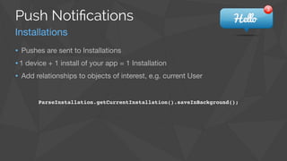 ParseInstallation.getCurrentInstallation().saveInBackground();
• Pushes are sent to Installations

•1 device + 1 install of your app = 1 Installation

• Add relationships to objects of interest, e.g. current User
Push Notiﬁcations
Installations
 