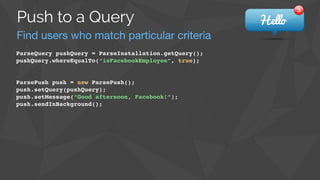 Find users who match particular criteria
Push to a Query
ParseQuery pushQuery = ParseInstallation.getQuery();!
pushQuery.whereEqualTo(“isFacebookEmployee”, true);!
!
!
ParsePush push = new ParsePush();!
push.setQuery(pushQuery);!
push.setMessage(“Good afternoon, Facebook!”);!
push.sendInBackground();
 