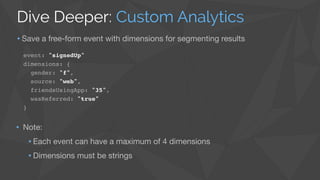 event: "signedUp"!
dimensions: {!
gender: "f",!
source: "web",!
friendsUsingApp: "35",!
wasReferred: "true"!
}
• Note: 

•Each event can have a maximum of 4 dimensions

•Dimensions must be strings
Dive Deeper: Custom Analytics
•Save a free-form event with dimensions for segmenting results
 