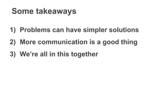 Some takeaways
1) Problems can have simpler solutions
2) More communication is a good thing
3) We’re all in this together
 