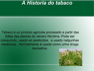 A Historia do tabaco
Tabaco é un produto agrícola procesado a partir das
follas das plantas do xénero Nicotina. Pode ser
consumido, usado en pesticidas, e usado nalgunhas
medicinas . Normalmente é usada como unha droga
recreativa.
 