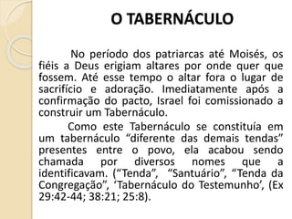 O TABERNÁCULO
No período dos patriarcas até Moisés, os
fiéis a Deus erigiam altares por onde quer que
fossem. Até esse tempo o altar fora o lugar de
sacrifício e adoração. Imediatamente após a
confirmação do pacto, Israel foi comissionado a
construir um Tabernáculo.
Como este Tabernáculo se constituía em
um tabernáculo “diferente das demais tendas”
presentes entre o povo, ela acabou sendo
chamada por diversos nomes que a
identificavam. (“Tenda”, “Santuário”, “Tenda da
Congregação”, ‘Tabernáculo do Testemunho’, (Ex
29:42-44; 38:21; 25:8).
 