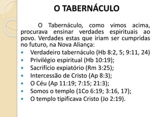 O TABERNÁCULO
O Tabernáculo, como vimos acima,
procurava ensinar verdades espirituais ao
povo. Verdades estas que iriam ser cumpridas
no futuro, na Nova Aliança:
 Verdadeiro tabernáculo (Hb 8:2, 5; 9:11, 24)
 Privilégio espiritual (Hb 10:19);
 Sacrifício expiatório (Rm 3:25);
 Intercessão de Cristo (Ap 8:3);
 O Céu (Ap 11:19; 7:15; 21:3);
 Somos o templo (1Co 6:19; 3:16, 17);
 O templo tipificava Cristo (Jo 2:19).
 