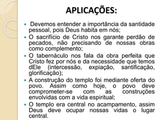 APLICAÇÕES:
 Devemos entender a importância da santidade
pessoal, pois Deus habita em nós;
 O sacrifício de Cristo nos garante perdão de
pecados, não precisando de nossas obras
como complemento;
 O tabernáculo nos fala da obra perfeita que
Cristo fez por nós e da necessidade que temos
dEle (intercessão, expiação, santificação,
glorificação);
 A construção do templo foi mediante oferta do
povo. Assim como hoje, o povo deve
comprometer-se com as construções
envolvidas com a vida espiritual;
 O templo era central no acampamento, assim
Deus deve ocupar nossas vidas o lugar
central.
 