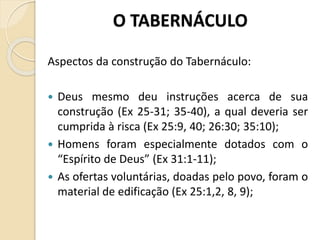 O TABERNÁCULO
Aspectos da construção do Tabernáculo:
 Deus mesmo deu instruções acerca de sua
construção (Ex 25-31; 35-40), a qual deveria ser
cumprida à risca (Ex 25:9, 40; 26:30; 35:10);
 Homens foram especialmente dotados com o
“Espírito de Deus” (Ex 31:1-11);
 As ofertas voluntárias, doadas pelo povo, foram o
material de edificação (Ex 25:1,2, 8, 9);
 