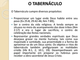 O TABERNÁCULO
O Tabernáculo cumpre diversos propósitos:
 Proporcionar um lugar onde Deus habite entre seu
povo (Ex 25:8; 29:42-46; Nm 7:89);
 Ser o centro da vida religiosa. A tenda sempre se
situava no meio do acampamento das doze tribos (Nm
2:17) e era o lugar de sacrifício, e centro de
celebração das festas nacionais;
 Representar grandes verdades espirituais que Deus
desejava gravar na mente humana, tais como sua
majestade e santidade, sua proximidade e a forma de
aproximar-se de um Deus santo. Os objetos e ritos do
tabernáculo também prefiguravam as realidades
cristãs (Hb 8:1, 2; 10:1, 19). Desempenhavam um
papel importante em preparar os hebreus para
receber a obra sacerdotal de Jesus Cristo.
 