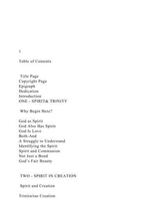 1
Table of Contents
Title Page
Copyright Page
Epigraph
Dedication
Introduction
ONE - SPIRIT& TRINITY
Why Begin Here?
God as Spirit
God Also Has Spirit
God Is Love
Both-And
A Struggle to Understand
Identifying the Spirit
Spirit and Communion
Not Just a Bond
God’s Fair Beauty
TWO - SPIRIT IN CREATION
Spirit and Creation
Trinitarian Creation
 