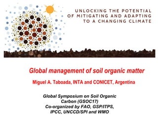 Global Symposium on Soil Organic
Carbon (GSOC17)
Co-organized by FAO, GSP/ITPS,
IPCC, UNCCD/SPI and WMO
Global management of soil organic matter
Miguel A. Taboada, INTA and CONICET, Argentina
 