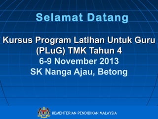 Selamat Datang
Kursus Program Latihan Untuk Guru
(PLuG) TMK Tahun 4
6-9 November 2013
SK Nanga Ajau, Betong

Bahagian Pembangunan Kurikulum
KEMENTERIAN PENDIDIKAN MALAYSIA
http://www.moe.gov.my/bpk

 