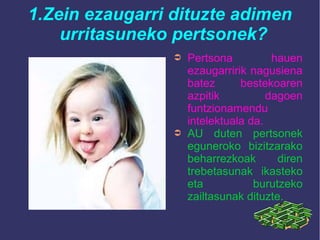 1.Zein ezaugarri dituzte adimen
urritasuneko pertsonek?
➲ Pertsona hauen
ezaugarririk nagusiena
batez bestekoaren
azpitik dagoen
funtzionamendu
intelektuala da.
➲ AU duten pertsonek
eguneroko bizitzarako
beharrezkoak diren
trebetasunak ikasteko
eta burutzeko
zailtasunak dituzte.
 
