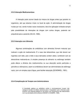 2.9.2 Interação Medicamentosa
A interação pode ocorrer desde de mistura de drogas antes que penetre no
organismo, até que alcance níveis no local de ação. A administração de drogas
muitas por vez, sendo muitas vezes necessária, deve ter aplicação norteada sempre
pela possibilidade de interações de drogas com outras drogas, podendo ser
prejudicial para o paciente (SILVA, 1998).
2.9.3 Interação com Alimento
Algumas combinações de antibióticos com alimentos formam misturas que
inativam a ação do medicamento. É o caso das tetraciclinas, que não devem ser
ingeridos com leite, pois o leite e seus derivados contem cálcio, combinam com as
tetraciclinas inativando-as. A simples presença do alimento no estômago também
pode alterar a eficácia dos medicamentos na sua absorção sendo partículas a
penicilina e refompicina, assim os antibióticos devem ser administrados de estômago
vazio, com um simples copo d’água, para facilitar absorção (SCHEMKEL, 1991).
2.9.4 Complicação da Terapia com Antimicrobiano
A toxicidade seletiva ao antibiótico contra o microorganismo invasor não
assegura isenção de efeitos adversos para o hospedeiro, pois o fármaco pode
produzir uma resposta alérgica ou ser tóxico, por mecanismos não relacionados
com sua atividade antimicrobiana (HARVEY e CHAMPE, 1998).
12
 