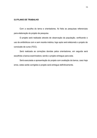 5.0 PLANO DE TRABALHO
Com a escolha do tema e orientadores, foi feita as pesquisas referenciais
para elaboração do projeto de pesquisa.
O projeto será realizado através de observação da população, verificando o
uso de antibióticos com e sem receita médica, logo após será elaborado o projeto de
conclusão de curso (TCC).
Será realizada as correções devidas pelos orientadores, em seguida será
escolhida a banca examinadora; sendo o projeto entregue para esta.
Será executada a apresentação do projeto com avaliação da banca, caso haja
erros, estes serão corrigidos e projeto será entregue definitivamente.
16
 