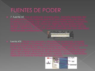 FUENTES DE PODER7. fuente AT: Fue el estándar durante años , formato reducido del AT, y es incluso más habitual que el AT por adaptarse con mayor facilidad a cualquier caja, pero los componentes están más juntos, lo que hace que algunas veces las tarjetas de expansión largas tengan problemas. Poseían un conector eléctrico dividido en dos piezas a diferencias de las ATX que esta formado por una sola pieza mencionado anteriormente. fuente ATX: Son las más comunes y difundidas en el mercado, se puede decir que se están convirtiendo en un estándar y pueden llegar a ser las únicas en el mercado informático. Sus principales diferencias con las AT son las de mas fácil ventilación y menos enredo de cables, debido a la colocación de los conectores ya que el microprocesador suele colocarse cerca del ventilador de la fuente de alimentación y los conectores para discos cerca de los extremos de la placa. Además, reciben la electricidad mediante un conector formado por una sola pieza. 
