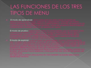 LAS FUNCIONES DE LOS TRES TIPOS DE MENUEl modo de aprendizaje: está compuesto por siete capas: la fuente de alimentación, la placa base, tarjetas de adaptadores, unidades de interior, bahías exteriores, los cables internos y cables externos. el modo de explorar le da cuatro puntos de vista interno del escritorio. modo de prueba le ofrece todos los componentes a instalar, pero no, se separan en capas.El modo de prueba :proporciona todos los componentes que se necesitan para construir su escritorio virtual, pero no veo ninguna información de la capa o componente, ni su poder seleccionar la opción "mostrar el resultado de las instrucciones de" botón. puede cambiar a aprender o explorar el modo en cualquier momento, si necesita más información.El modo de explorar: (y en el modo de aprendizaje), muchos componentes le dan un saber más opciones, al hacer clic en esta opción, verá el componente en una ventana separada con la herramienta de control deslizante debajo de él. en la esquina superior derecha de esta ventana puede haber varias cajas que presentan diferentes puntos de vista del componente.la herramienta de control deslizante tiene una aguja que se puede controlar con el ratón. se mueven hacia adelante y atrás para ver una vista de 360 grados del componente.las cajas que muestran otros puntos de vista también se puede seleccionar desde esta ventana