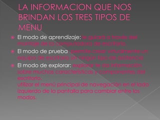 LA INFORMACION QUE NOS BRINDAN LOS TRES TIPOS DE MENUEl modo de aprendizaje:le guiará a través del montaje de la computadora de escritorio.El modo de prueba: permite crear virtualmente un equipo de escritorio sin ningún tipo de asistencia.El modo de explorar: explorar te da información sobre muchas características y componentes del escritorio.utilizar el menú principal de navegación en el lado izquierdo de la pantalla para cambiar entre los modos.