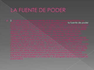 LA FUENTE DE PODER5. En estos conectores es donde se le da vida a la computadora, ya que es allí donde se le proporciona la energía desde la fuente de poder a la tarjeta madre o principal. En la tarjeta madre AT el conector interno tiene una serie de pines metálicos salientes y para conectarse se debe tomar en cuenta que consta de cuatro cables negros (dos por cable), que son de polo a tierra y deben estar alienados al centro. En las tarjetas ATX, estos conectores tiene un sistema de seguridad en su conector plástico, para evitar que se conecte de una forma no adecuada; puede ser una curva o una esquina en ángulo. Una de las ventajas de las fuentes ATX es que permiten el apagado del sistema por software; es decir, que al pulsar "Apagar el sistema" en Windows el sistema se apaga solo. supuesto una fuente AT para una placa AT y una fuente ATX para una placa ATX, aunque hay que tener en cuenta que muchas placas AT modernas tienen un conector adicional para fuente ATX, la caja debe traer distintas tapas para los conectores, entre ellas una para conectores de placa AT. Muchas personas identifican la fuente AT porque poseen dos conectores que van a la placa base y la ATX porque solo poseen un conector y el apagado de la placa base es automático 