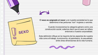 El sexo es asignado al nacer y en nuestra sociedad es lo que
determina si las personas “son” mujeres o varones.
Cuando incorporamos la categoría género como una
construcción social, solemos decir que el sexo se refiere
entonces a nuestra corporalidad.
Esta definición influye en la mayoría de los aspectos de nuestra
vida como el trabajo, la economía, el parentesco, la sexualidad,
entre otras dimensiones de la vida humana.
 